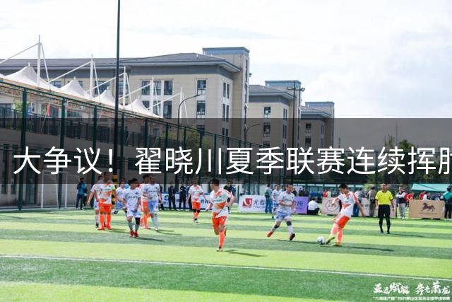 大争议！翟晓川夏季联赛连续挥肘魏莨哲引热议 社媒评论区彻底沦陷
